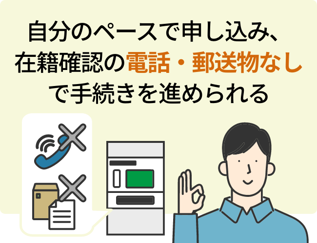 自分のペースで申し込み、在籍確認の電話・郵送物なしで手続きを進められる