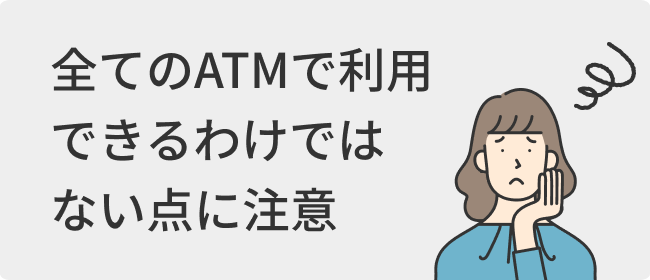 全てのATMで利用できるわけではない点に注意