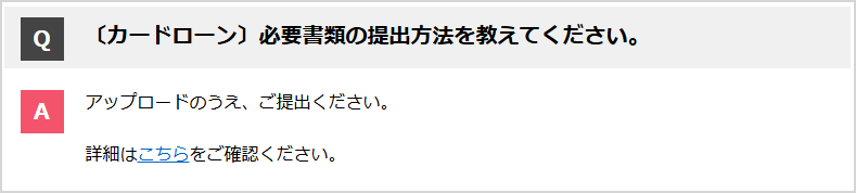 Q:必要書類の提出方法を教えてください。A:パソコン・スマートフォンの場合は、社から送するメールのURLから提出してください。詳細はアップロードによる書類の提出方法についてをご確認ください。携帯電話からはアップロードの手続きができません。アップロードができない場合は、FAXもしくは郵送で対応しますので、カードデスクにお問い合わせください。
