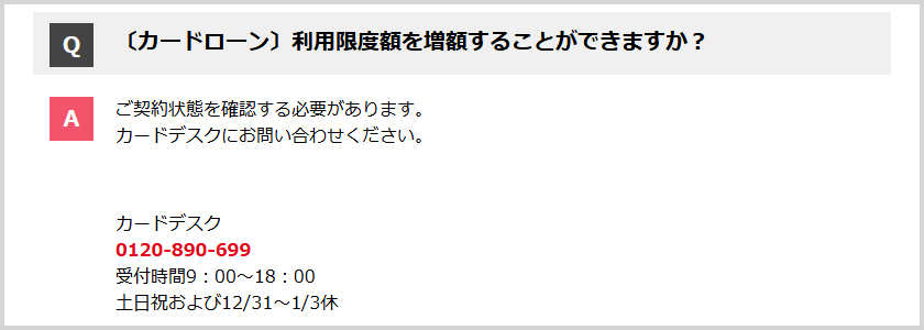 Q:利用限度額を増額することができますか？ A:カードデスクにお問い合わせください。 カードデスク 0120-890-699 受付時間9:00～18:00 土日祝および12/31～1/3休